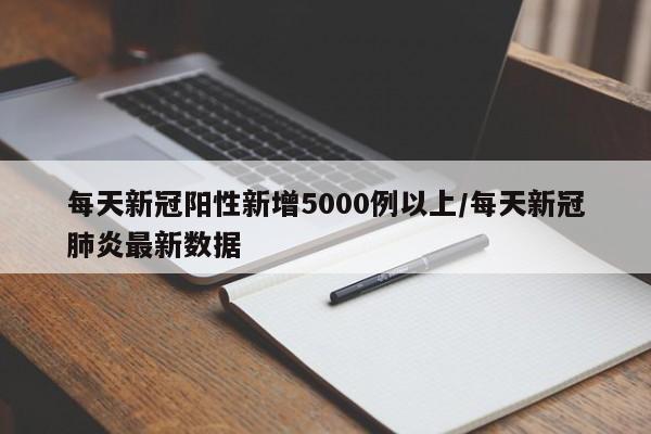 每天新冠阳性新增5000例以上/每天新冠肺炎最新数据