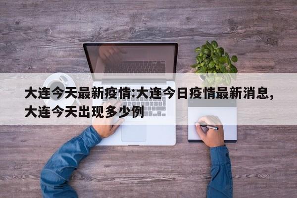 大连今天最新疫情:大连今日疫情最新消息,大连今天出现多少例