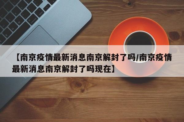 【南京疫情最新消息南京解封了吗/南京疫情最新消息南京解封了吗现在】