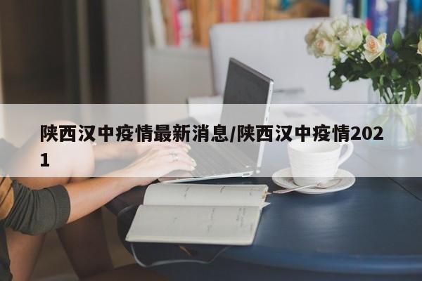 陕西汉中疫情最新消息/陕西汉中疫情2021