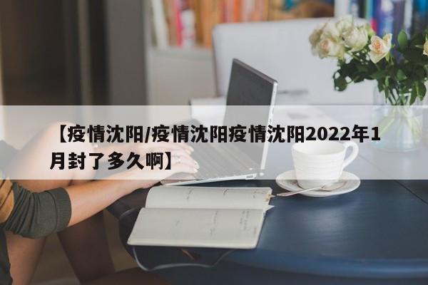【疫情沈阳/疫情沈阳疫情沈阳2022年1月封了多久啊】