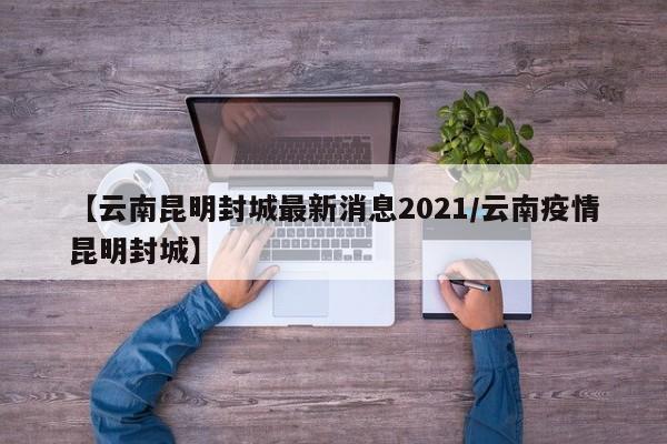 【云南昆明封城最新消息2021/云南疫情昆明封城】
