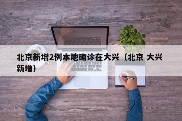 北京新增2例本地确诊在大兴(北京 大兴 新增)