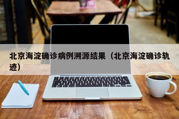 北京海淀确诊病例溯源结果(北京海淀确诊轨迹)