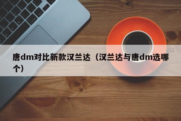 唐dm对比新款汉兰达(汉兰达与唐dm选哪个)