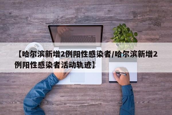 【哈尔滨新增2例阳性感染者/哈尔滨新增2例阳性感染者活动轨迹】