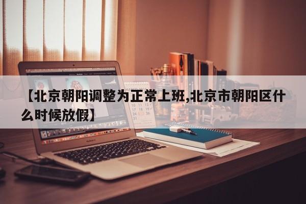 【北京朝阳调整为正常上班,北京市朝阳区什么时候放假】