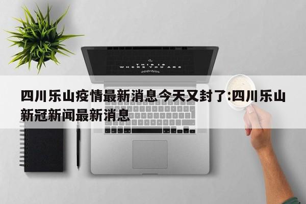四川乐山疫情最新消息今天又封了:四川乐山新冠新闻最新消息