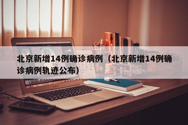 北京新增14例确诊病例(北京新增14例确诊病例轨迹公布)