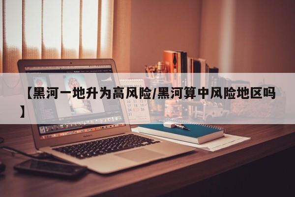 【黑河一地升为高风险/黑河算中风险地区吗】