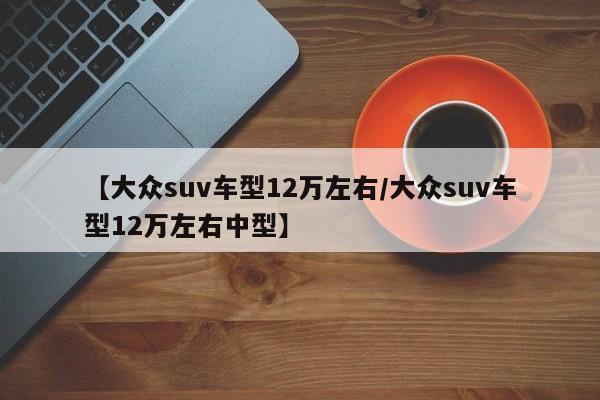【大众suv车型12万左右/大众suv车型12万左右中型】