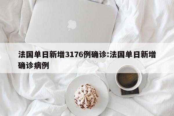 法国单日新增3176例确诊:法国单日新增确诊病例