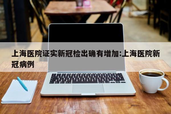 上海医院证实新冠检出确有增加:上海医院新冠病例