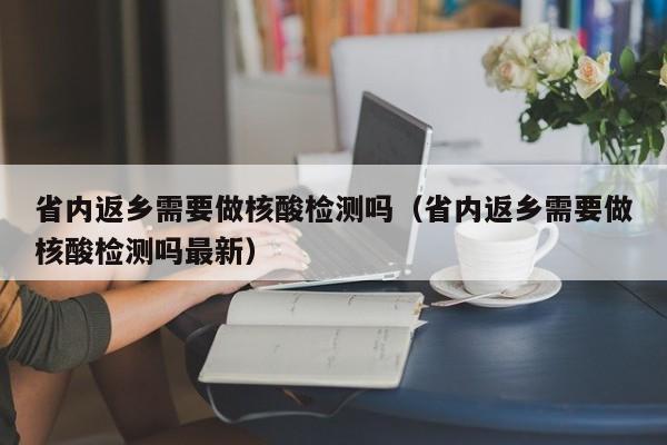 省内返乡需要做核酸检测吗(省内返乡需要做核酸检测吗最新)