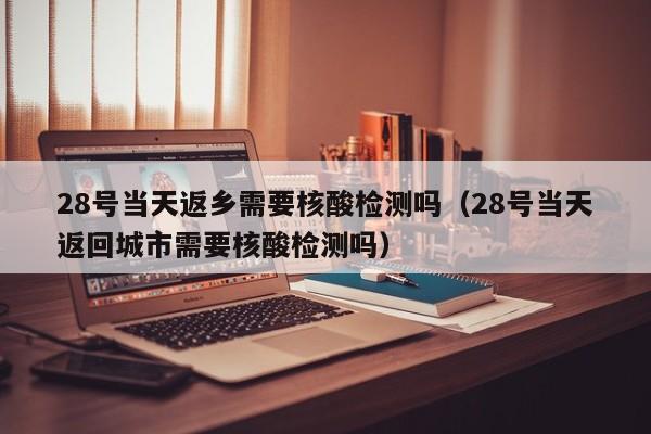 28号当天返乡需要核酸检测吗(28号当天返回城市需要核酸检测吗)