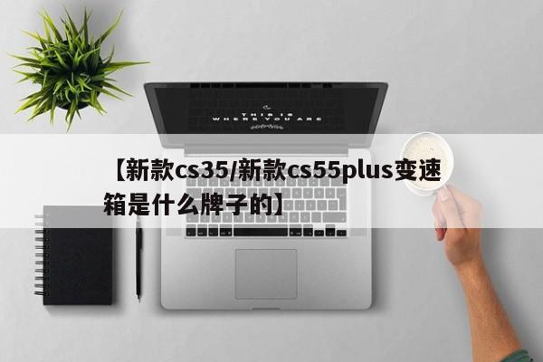 【新款cs35/新款cs55plus变速箱是什么牌子的】