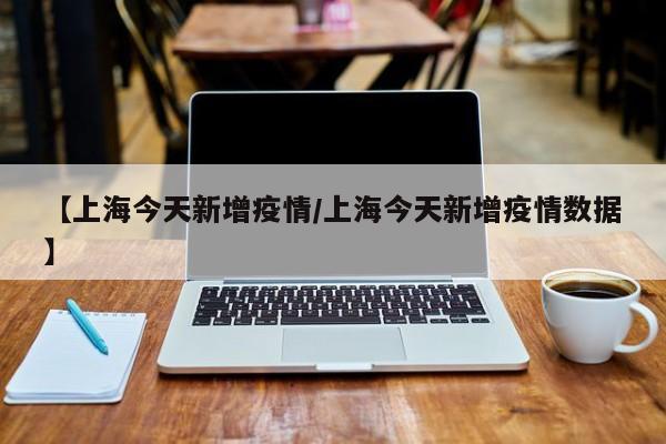 【上海今天新增疫情/上海今天新增疫情数据】