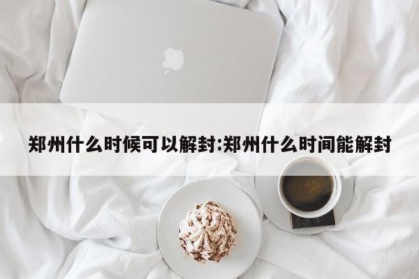 郑州什么时候可以解封:郑州什么时间能解封