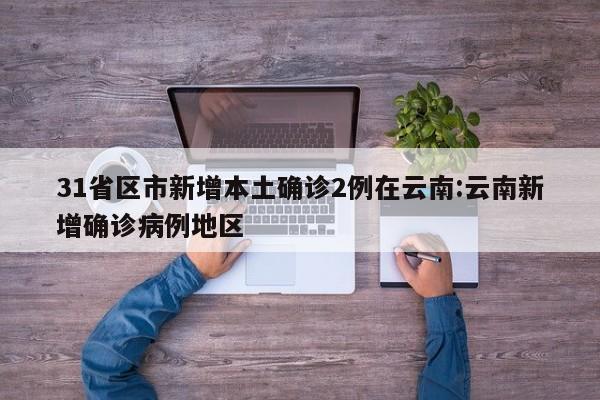 31省区市新增本土确诊2例在云南:云南新增确诊病例地区