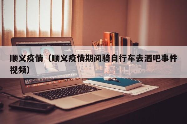 顺义疫情(顺义疫情期间骑自行车去酒吧事件视频)