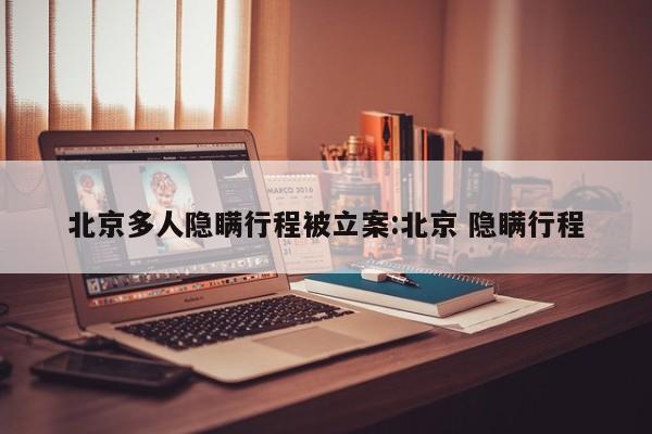 北京多人隐瞒行程被立案:北京 隐瞒行程