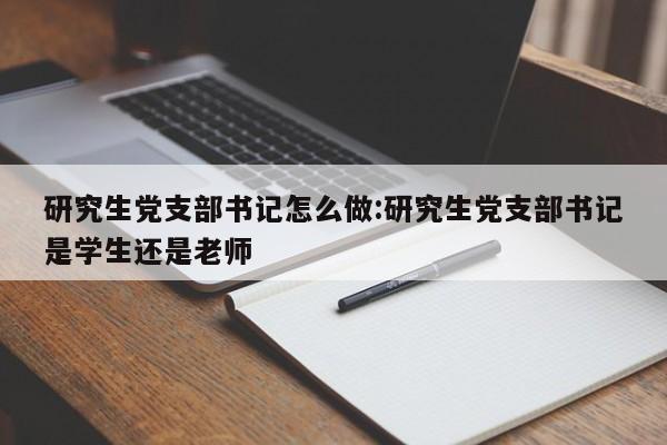 研究生党支部书记怎么做:研究生党支部书记是学生还是老师