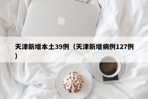 天津新增本土39例(天津新增病例127例)