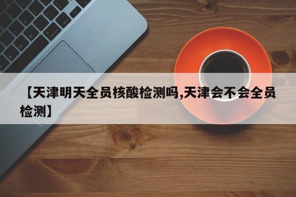 【天津明天全员核酸检测吗,天津会不会全员检测】
