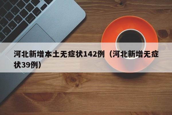 河北新增本土无症状142例(河北新增无症状39例)