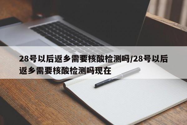 28号以后返乡需要核酸检测吗/28号以后返乡需要核酸检测吗现在
