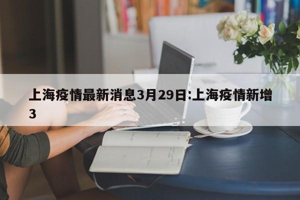 上海疫情最新消息3月29日:上海疫情新增3