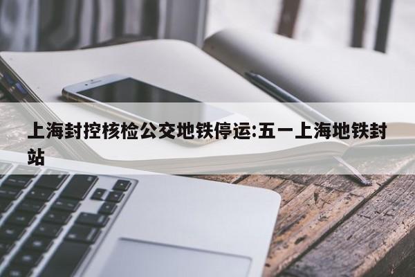 上海封控核检公交地铁停运:五一上海地铁封站