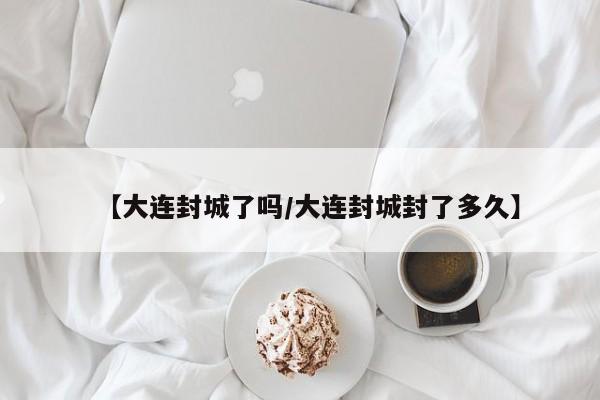 【大连封城了吗/大连封城封了多久】