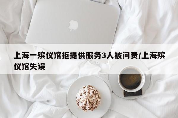 上海一殡仪馆拒提供服务3人被问责/上海殡仪馆失误