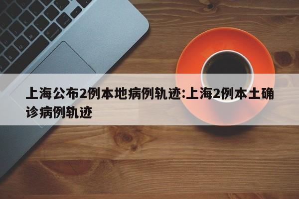 上海公布2例本地病例轨迹:上海2例本土确诊病例轨迹