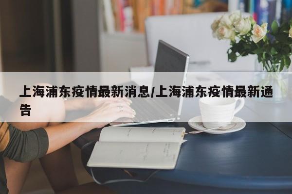 上海浦东疫情最新消息/上海浦东疫情最新通告