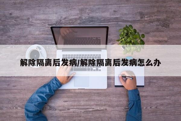 解除隔离后发病/解除隔离后发病怎么办