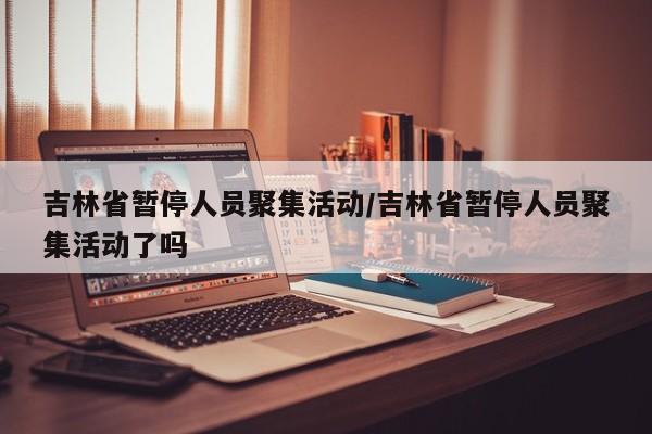 吉林省暂停人员聚集活动/吉林省暂停人员聚集活动了吗