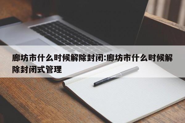 廊坊市什么时候解除封闭:廊坊市什么时候解除封闭式管理