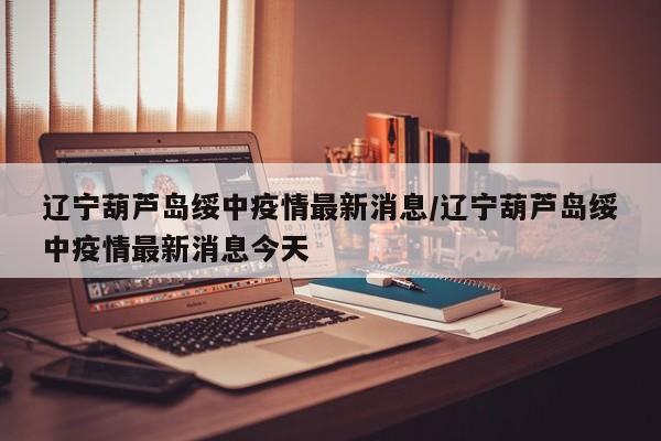 辽宁葫芦岛绥中疫情最新消息/辽宁葫芦岛绥中疫情最新消息今天