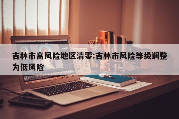 吉林市高风险地区清零:吉林市风险等级调整为低风险