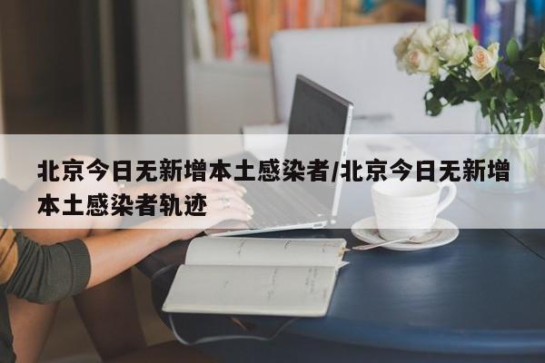 北京今日无新增本土感染者/北京今日无新增本土感染者轨迹