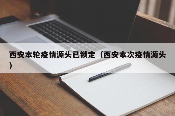 西安本轮疫情源头已锁定(西安本次疫情源头)
