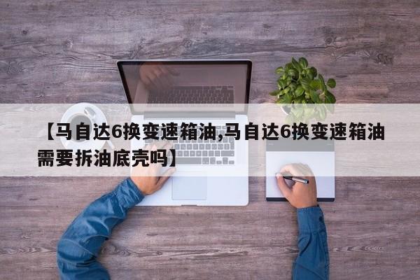【马自达6换变速箱油,马自达6换变速箱油需要拆油底壳吗】