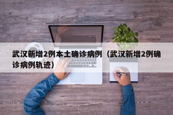 武汉新增2例本土确诊病例(武汉新增2例确诊病例轨迹)