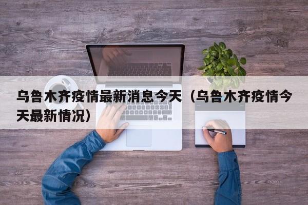 乌鲁木齐疫情最新消息今天(乌鲁木齐疫情今天最新情况)