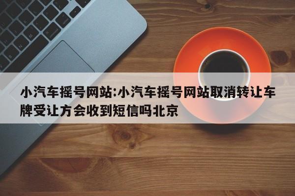 小汽车摇号网站:小汽车摇号网站取消转让车牌受让方会收到短信吗北京
