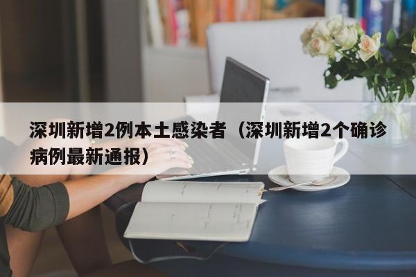深圳新增2例本土感染者(深圳新增2个确诊病例最新通报)