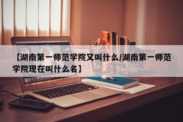 【湖南第一师范学院又叫什么/湖南第一师范学院现在叫什么名】