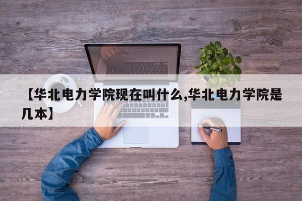 【华北电力学院现在叫什么,华北电力学院是几本】
